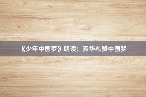 《少年中国梦》朗读：芳华礼赞中国梦